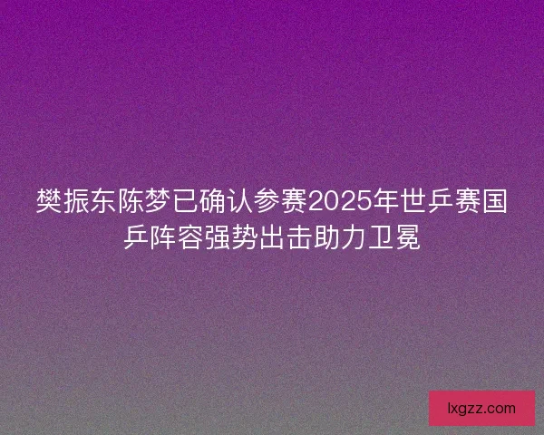 樊振东陈梦已确认参赛2025年世乒赛国乒阵容强势出击助力卫冕 樊振东陈梦已确认参赛2025年世乒赛国乒阵容强势出击助力卫冕