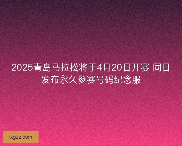 2025青岛马拉松将于4月20日开赛 同日发布永久参赛号码纪念服