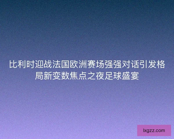 比利时迎战法国欧洲赛场强强对话引发格局新变数焦点之夜足球盛宴