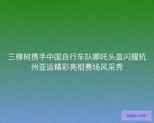 三棵树携手中国自行车队哪吒头盔闪耀杭州亚运精彩亮相赛场风采秀