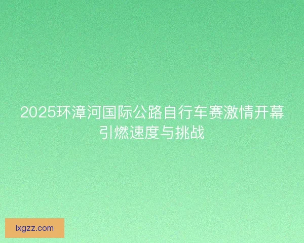 2025环漳河国际公路自行车赛激情开幕引燃速度与挑战