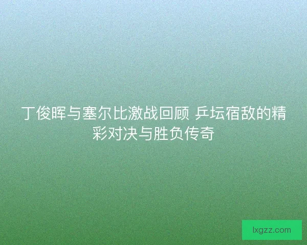 丁俊晖与塞尔比激战回顾 乒坛宿敌的精彩对决与胜负传奇 丁俊晖与塞尔比激战回顾 乒坛宿敌的精彩对决与胜负传奇