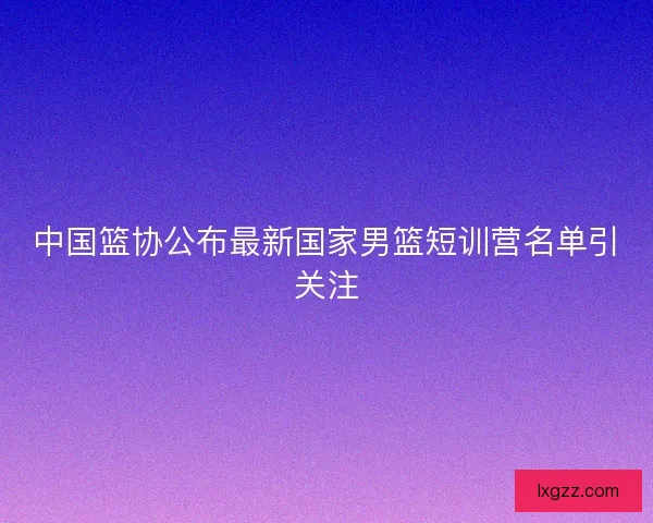 中国篮协公布最新国家男篮短训营名单引关注