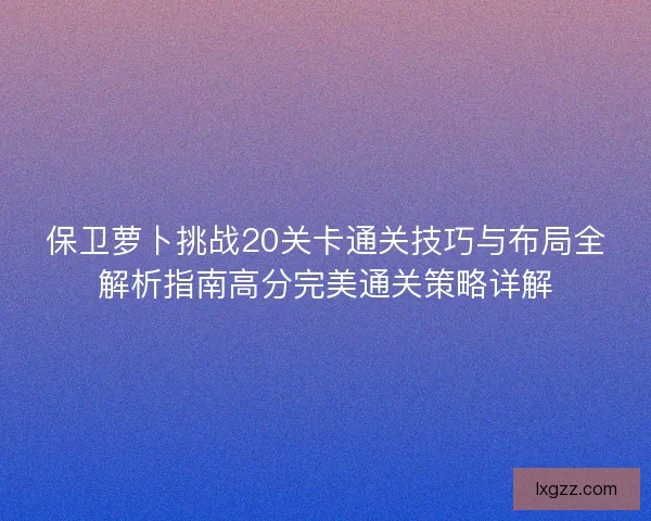 保卫萝卜挑战20关卡通关技巧与布局全解析指南高分完美通关策略详解 保卫萝卜挑战20关卡通关技巧与布局全解析指南高分完美通关策略详解