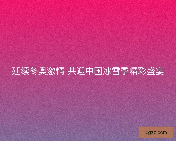 延续冬奥激情 共迎中国冰雪季精彩盛宴 延续冬奥激情 共迎中国冰雪季精彩盛宴