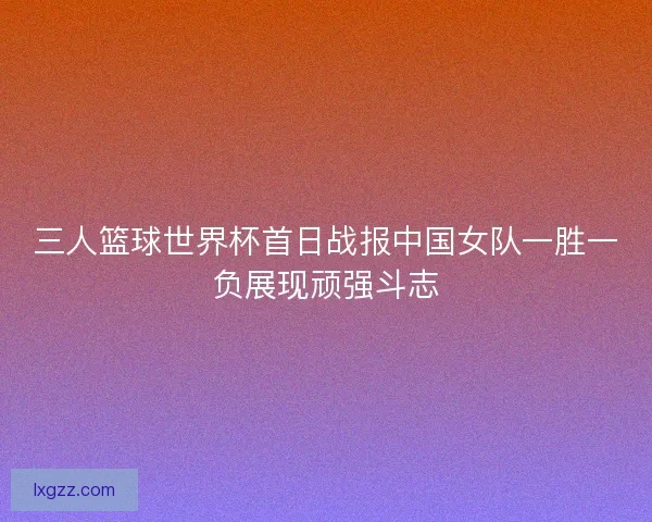三人篮球世界杯首日战报中国女队一胜一负展现顽强斗志 三人篮球世界杯首日战报中国女队一胜一负展现顽强斗志