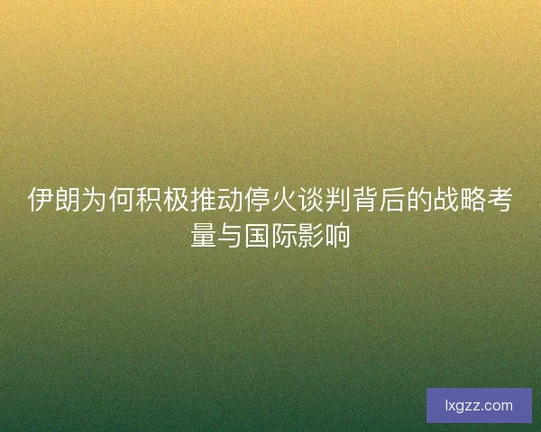 伊朗为何积极推动停火谈判背后的战略考量与国际影响