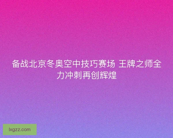 备战北京冬奥空中技巧赛场 王牌之师全力冲刺再创辉煌