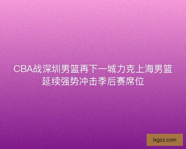 CBA战深圳男篮再下一城力克上海男篮延续强势冲击季后赛席位