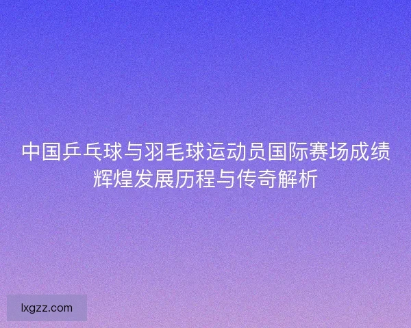 中国乒乓球与羽毛球运动员国际赛场成绩辉煌发展历程与传奇解析
