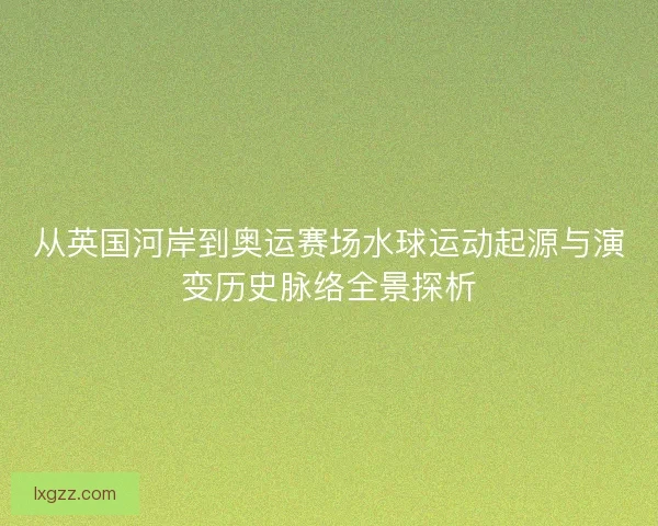 从英国河岸到奥运赛场水球运动起源与演变历史脉络全景探析 从英国河岸到奥运赛场水球运动起源与演变历史脉络全景探析