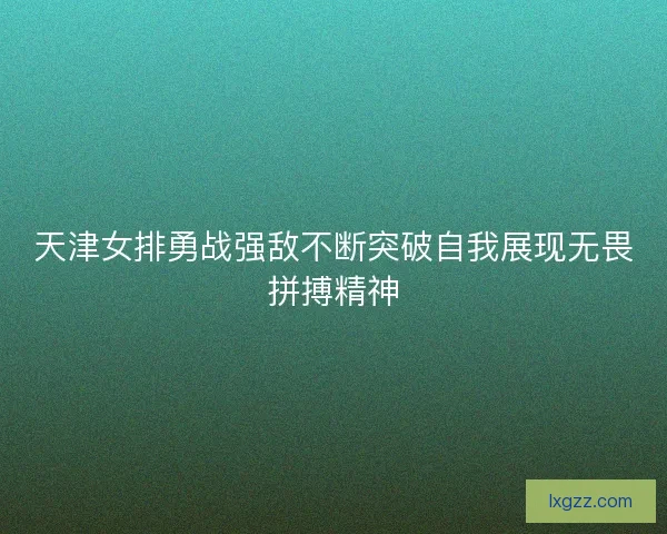 天津女排勇战强敌不断突破自我展现无畏拼搏精神 天津女排勇战强敌不断突破自我展现无畏拼搏精神