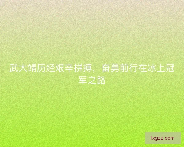 武大靖历经艰辛拼搏，奋勇前行在冰上冠军之路