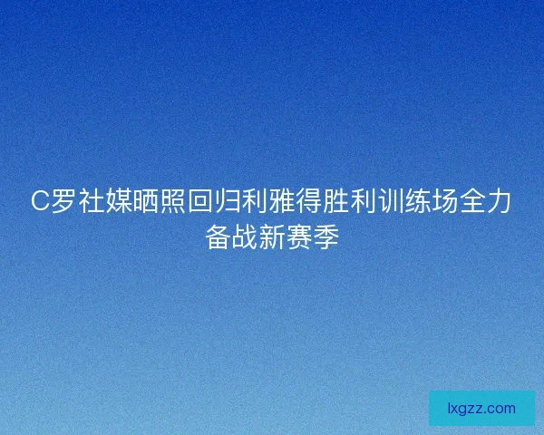 C罗社媒晒照回归利雅得胜利训练场全力备战新赛季 C罗社媒晒照回归利雅得胜利训练场全力备战新赛季