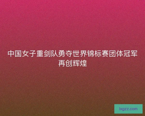 中国女子重剑队勇夺世界锦标赛团体冠军再创辉煌 中国女子重剑队勇夺世界锦标赛团体冠军再创辉煌