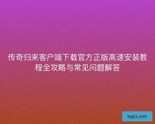 传奇归来客户端下载官方正版高速安装教程全攻略与常见问题解答