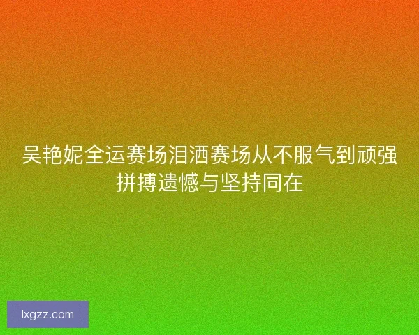 吴艳妮全运赛场泪洒赛场从不服气到顽强拼搏遗憾与坚持同在