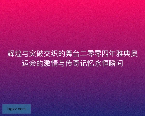 辉煌与突破交织的舞台二零零四年雅典奥运会的激情与传奇记忆永恒瞬间 辉煌与突破交织的舞台二零零四年雅典奥运会的激情与传奇记忆永恒瞬间