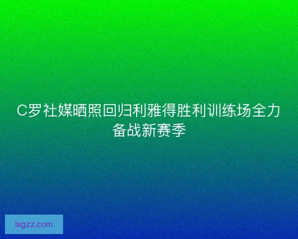 C罗社媒晒照回归利雅得胜利训练场全力备战新赛季 C罗社媒晒照回归利雅得胜利训练场全力备战新赛季