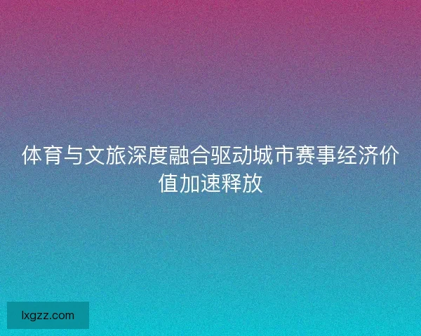 体育与文旅深度融合驱动城市赛事经济价值加速释放 体育与文旅深度融合驱动城市赛事经济价值加速释放