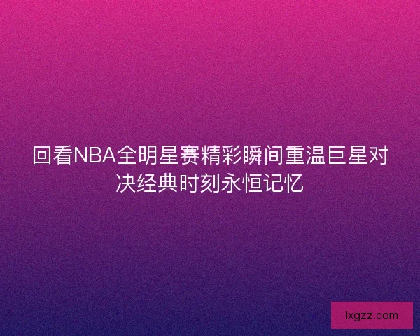 回看NBA全明星赛精彩瞬间重温巨星对决经典时刻永恒记忆 回看NBA全明星赛精彩瞬间重温巨星对决经典时刻永恒记忆
