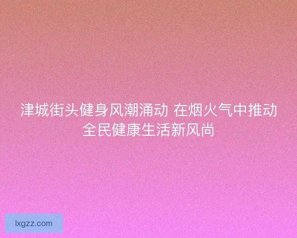津城街头健身风潮涌动 在烟火气中推动全民健康生活新风尚