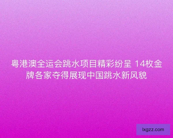 粤港澳全运会跳水项目精彩纷呈 14枚金牌各家夺得展现中国跳水新风貌