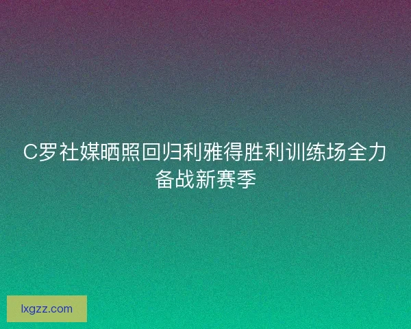 C罗社媒晒照回归利雅得胜利训练场全力备战新赛季