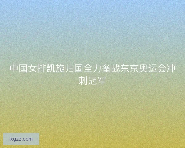中国女排凯旋归国全力备战东京奥运会冲刺冠军 中国女排凯旋归国全力备战东京奥运会冲刺冠军
