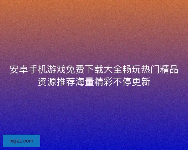 安卓手机游戏免费下载大全畅玩热门精品资源推荐海量精彩不停更新 安卓手机游戏免费下载大全畅玩热门精品资源推荐海量精彩不停更新