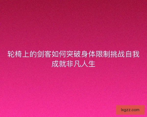 轮椅上的剑客如何突破身体限制挑战自我成就非凡人生