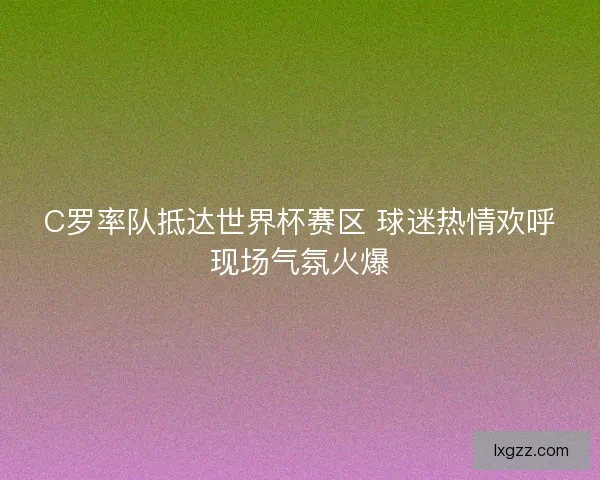 C罗率队抵达世界杯赛区 球迷热情欢呼现场气氛火爆