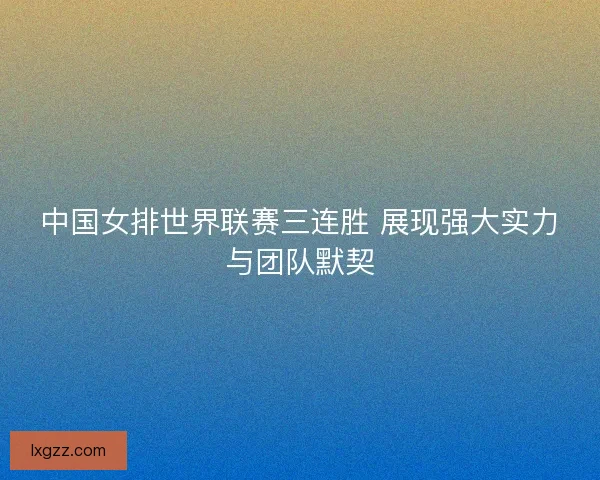 中国女排世界联赛三连胜 展现强大实力与团队默契