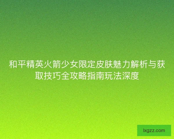 和平精英火箭少女限定皮肤魅力解析与获取技巧全攻略指南玩法深度